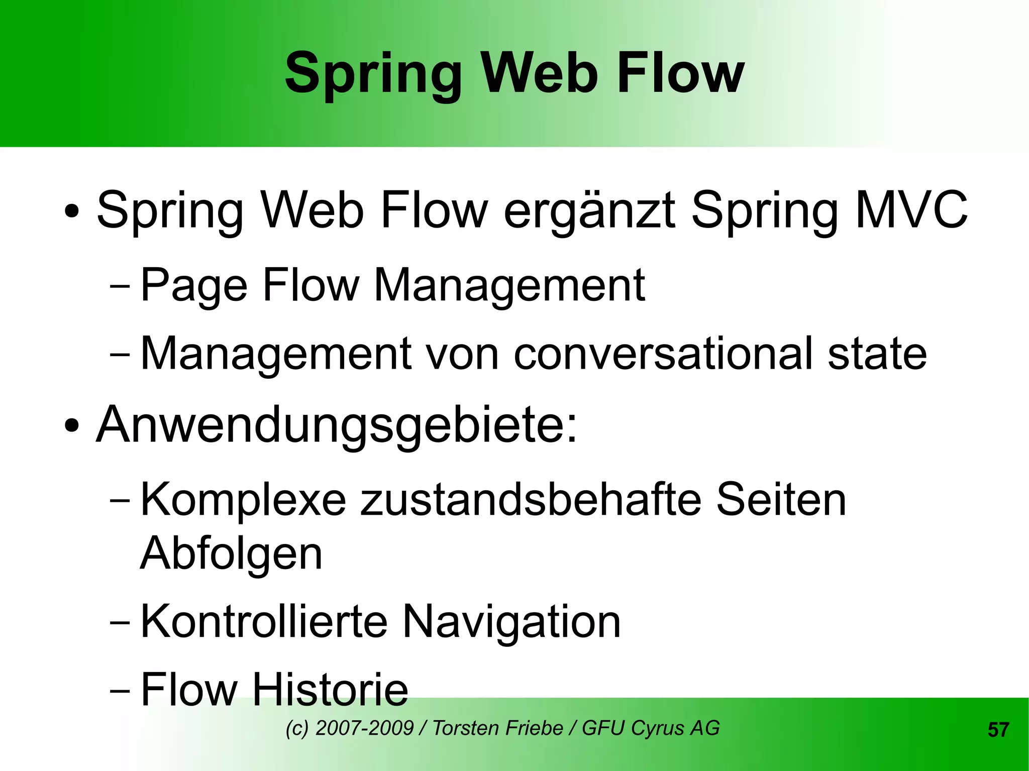 Spring Web Flow

●   Spring Web Flow ergänzt Spring MVC
    – PageFlow Management
    – Management von conversational state
●   Anwendungsgebiete:
    – Komplexe      zustandsbehafte Seiten
      Abfolgen
    – Kontrollierte Navigation
    – Flow Historie
             (c) 2007-2009 / Torsten Friebe / GFU Cyrus AG   57
 
