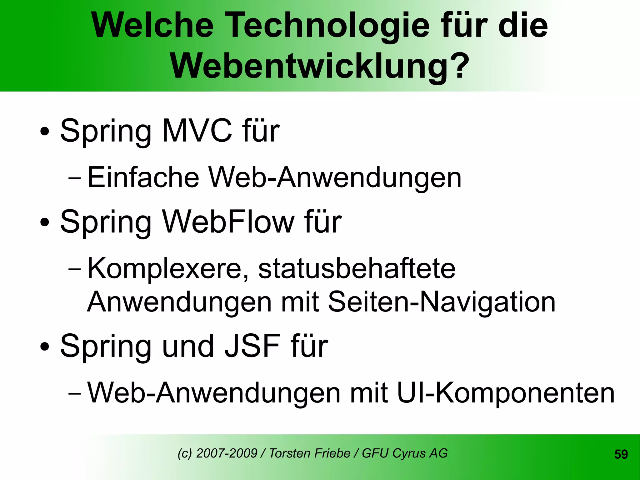 Welche Technologie für die
          Webentwicklung?
●   Spring MVC für
    – Einfache   Web-Anwendungen
●   Spring WebFlow für
    – Komplexere,
               statusbehaftete
     Anwendungen mit Seiten-Navigation
●   Spring und JSF für
    – Web-Anwendungen                   mit UI-Komponenten
            (c) 2007-2009 / Torsten Friebe / GFU Cyrus AG   59
 