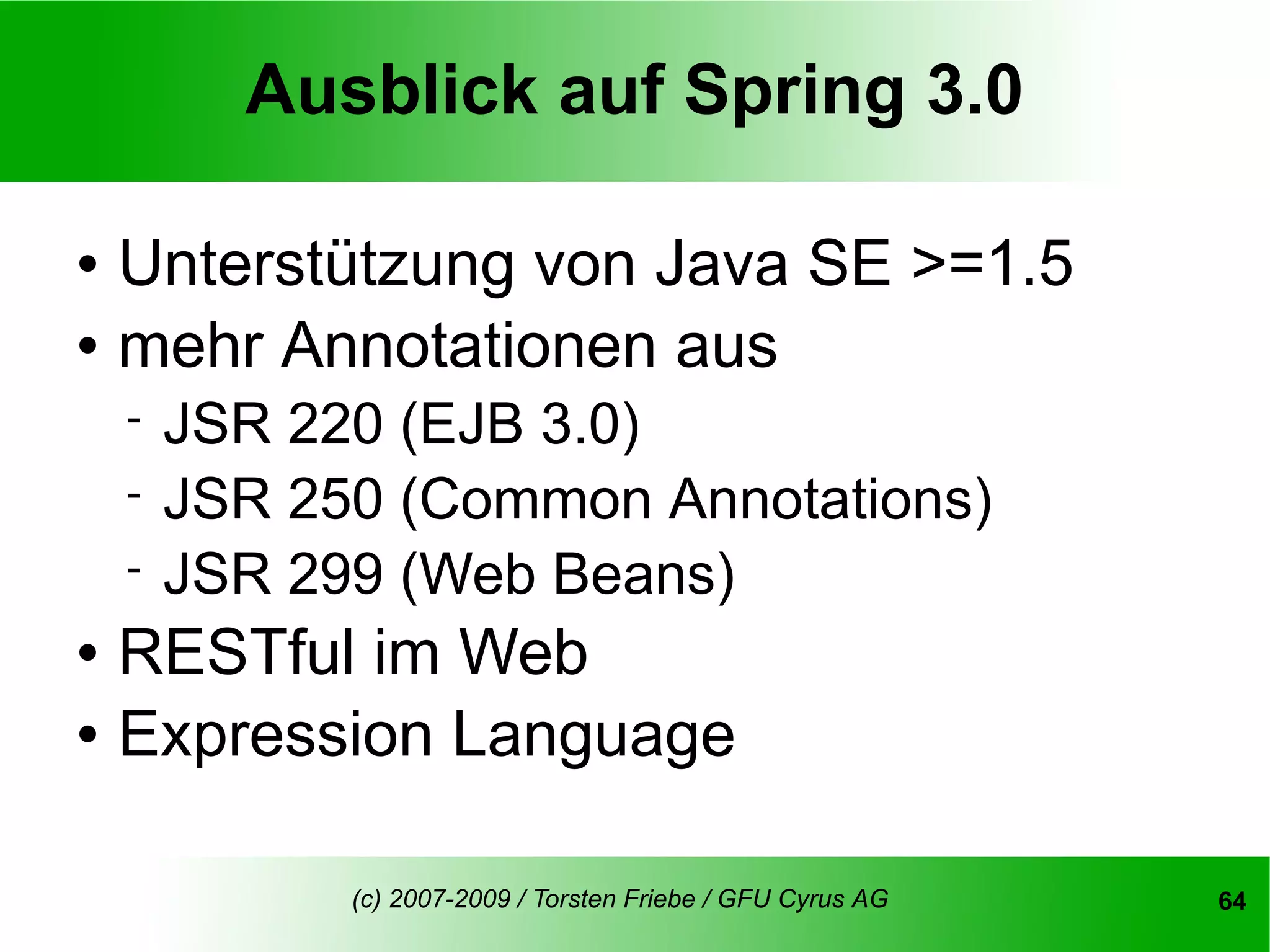 Ausblick auf Spring 3.0

   Unterstützung von Java SE >=1.5
   mehr Annotationen aus
       JSR 220 (EJB 3.0)
       JSR 250 (Common Annotations)
       JSR 299 (Web Beans)
   RESTful im Web
   Expression Language

              (c) 2007-2009 / Torsten Friebe / GFU Cyrus AG   64
 