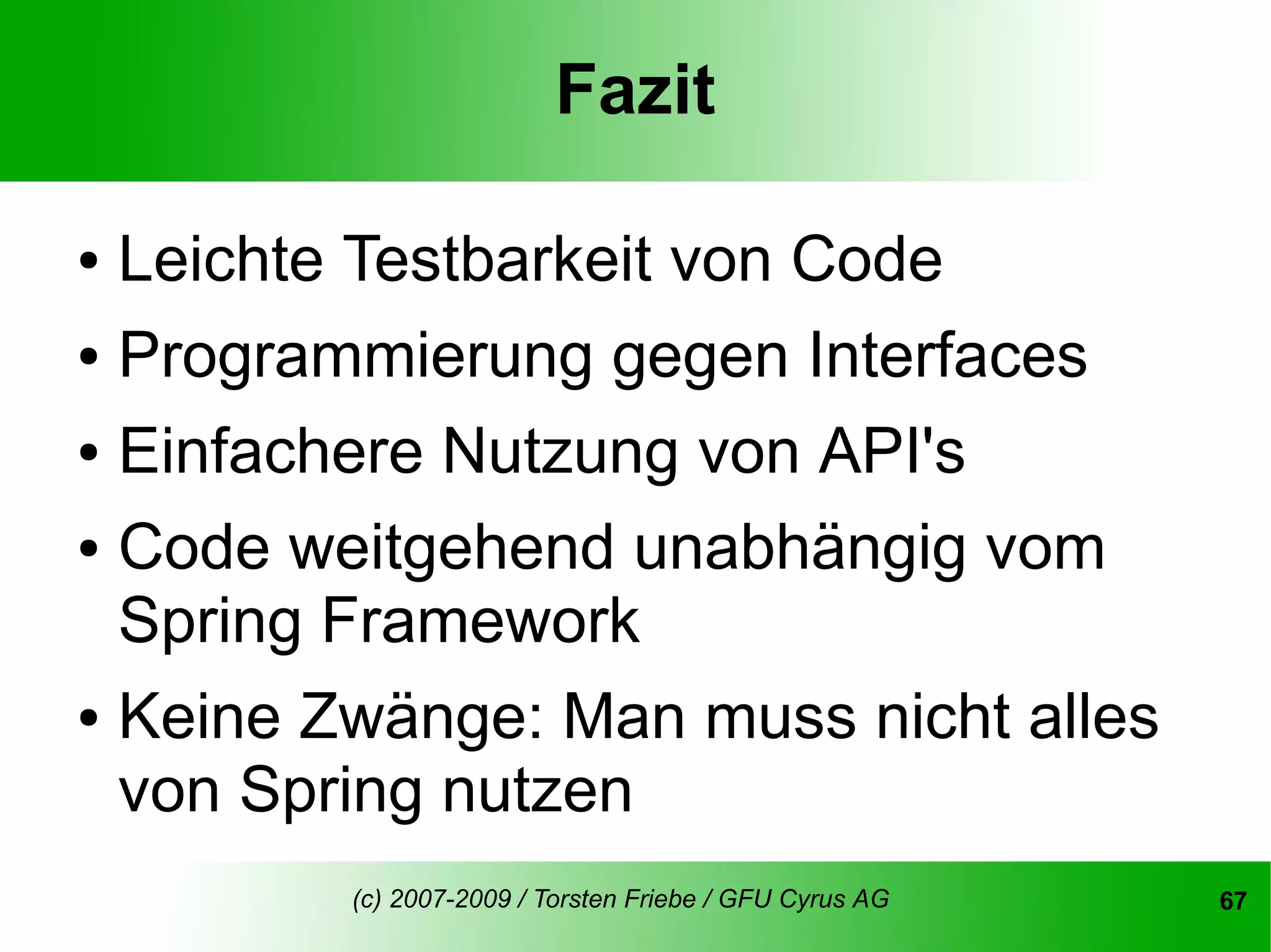 Fazit

● Leichte Testbarkeit von Code
● Programmierung gegen Interfaces


● Einfachere Nutzung von API's


● Code weitgehend unabhängig vom

  Spring Framework
● Keine Zwänge: Man muss nicht alles

  von Spring nutzen
         (c) 2007-2009 / Torsten Friebe / GFU Cyrus AG   67
 