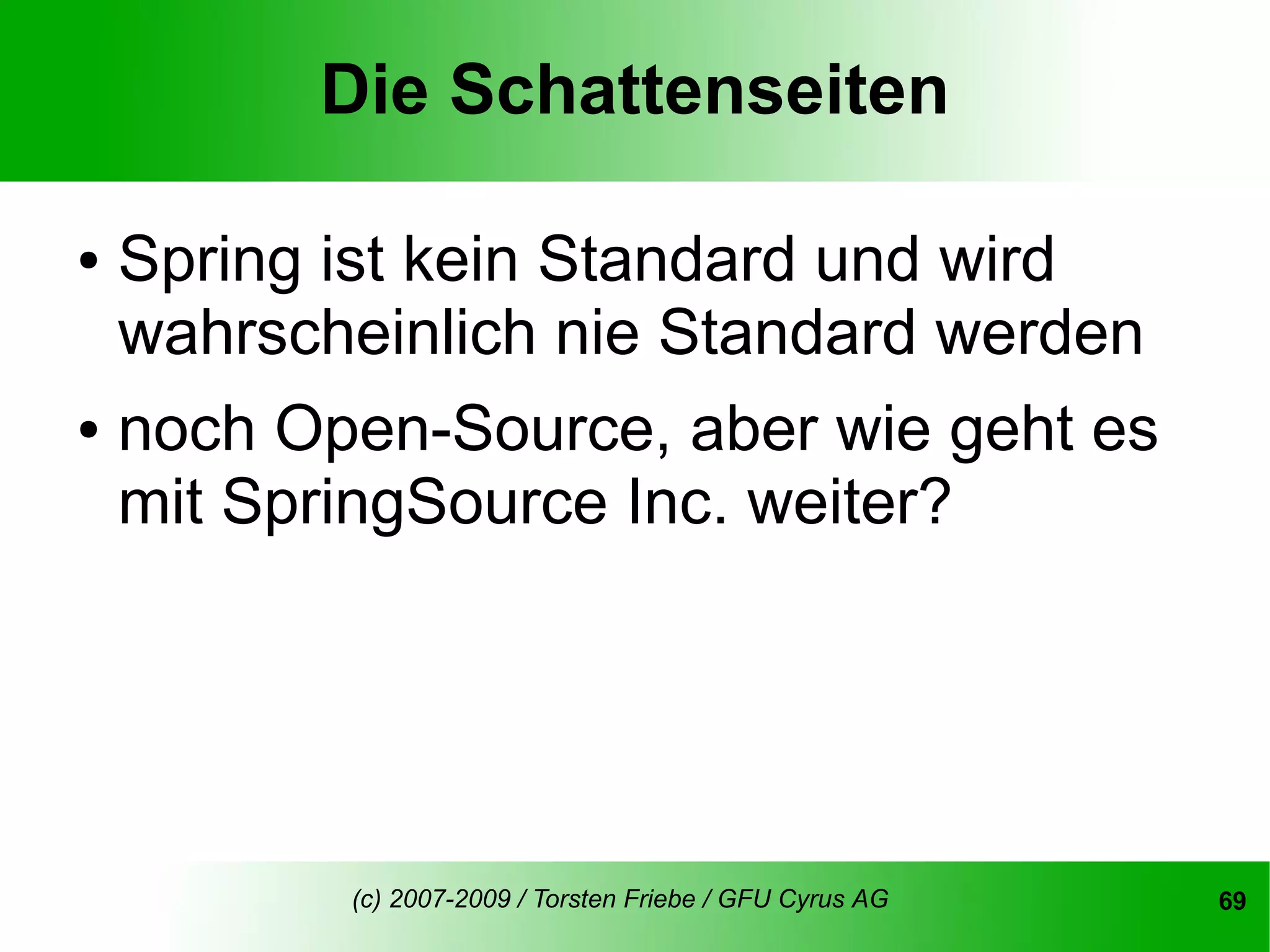 Die Schattenseiten

●   Spring ist kein Standard und wird
    wahrscheinlich nie Standard werden
●   noch Open-Source, aber wie geht es
    mit SpringSource Inc. weiter?




           (c) 2007-2009 / Torsten Friebe / GFU Cyrus AG   69
 
