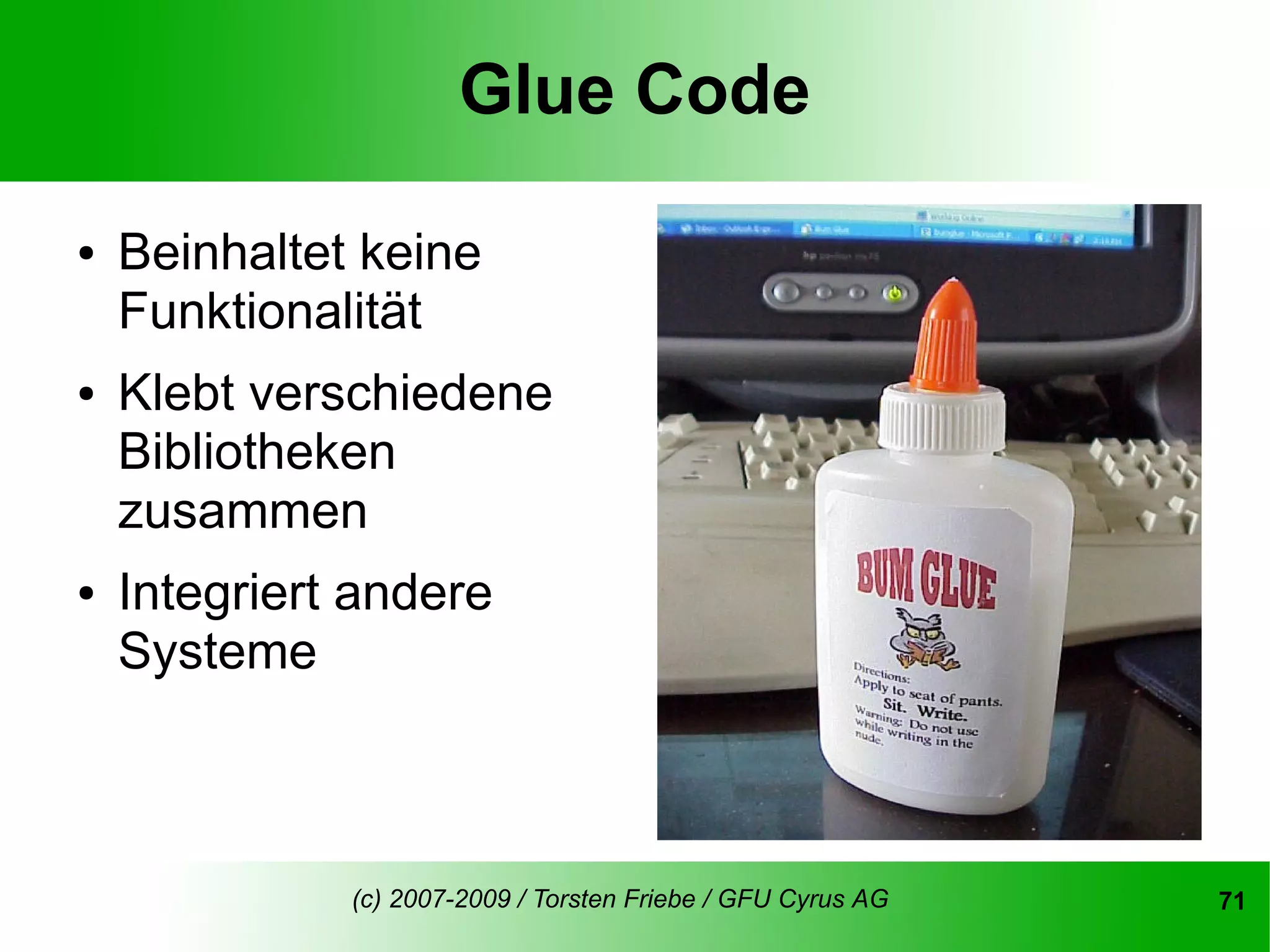 Glue Code

●   Beinhaltet keine
    Funktionalität
●   Klebt verschiedene
    Bibliotheken
    zusammen
●   Integriert andere
    Systeme



              (c) 2007-2009 / Torsten Friebe / GFU Cyrus AG   71
 