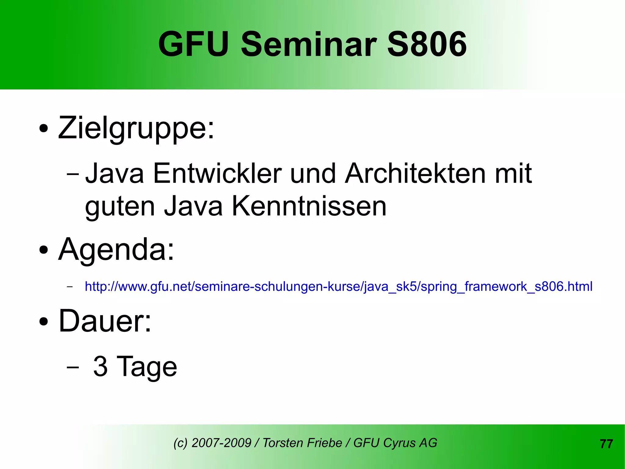 GFU Seminar S806

●   Zielgruppe:
    – Java   Entwickler und Architekten mit
        guten Java Kenntnissen
●   Agenda:
    –   http://www.gfu.net/seminare-schulungen-kurse/java_sk5/spring_framework_s806.html

●   Dauer:
    –    3 Tage

                     (c) 2007-2009 / Torsten Friebe / GFU Cyrus AG                         77
 