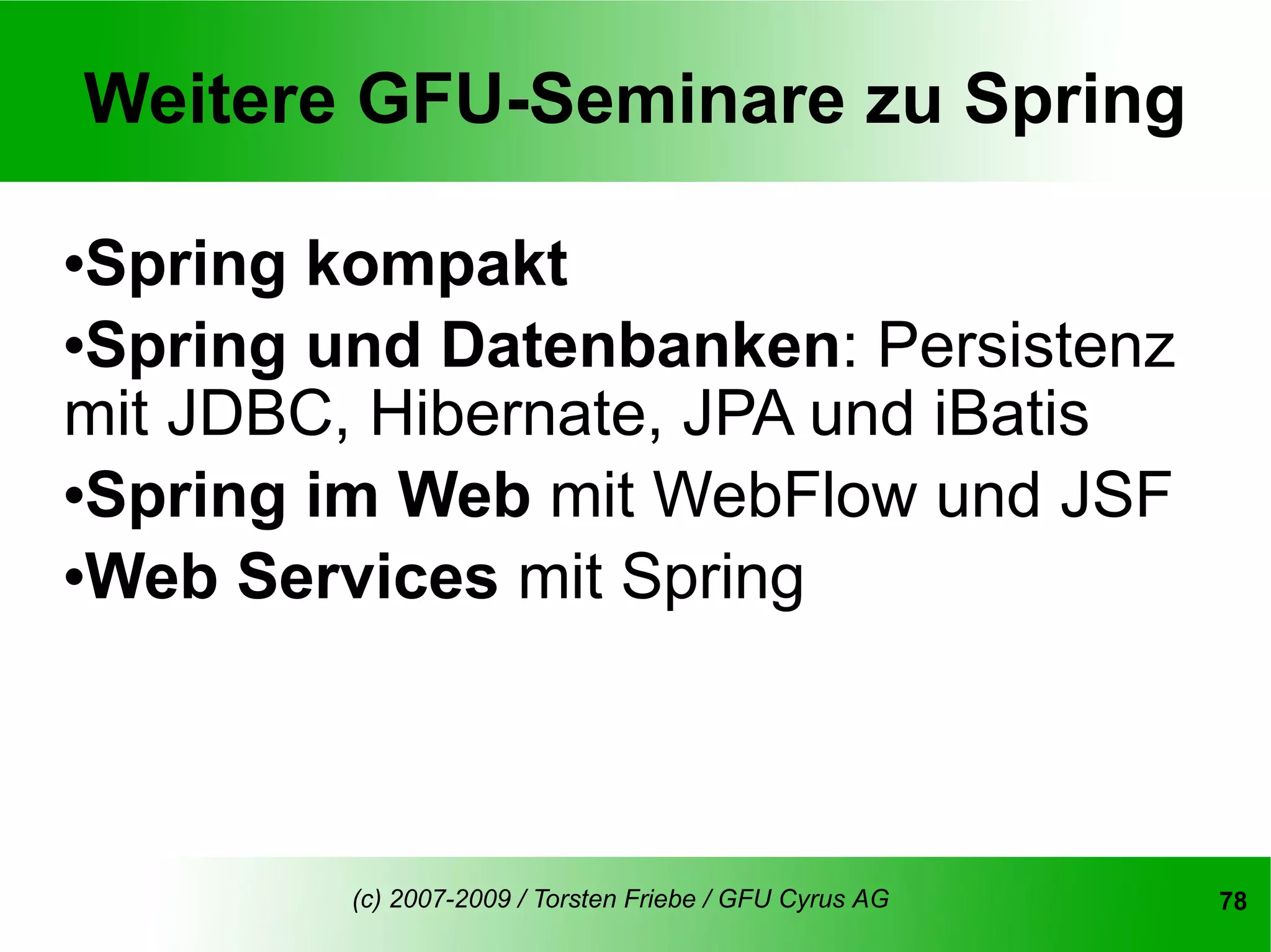 Weitere GFU-Seminare zu Spring

Spring kompakt
Spring und Datenbanken: Persistenz

mit JDBC, Hibernate, JPA und iBatis
Spring im Web mit WebFlow und JSF

Web Services mit Spring




         (c) 2007-2009 / Torsten Friebe / GFU Cyrus AG   78
 