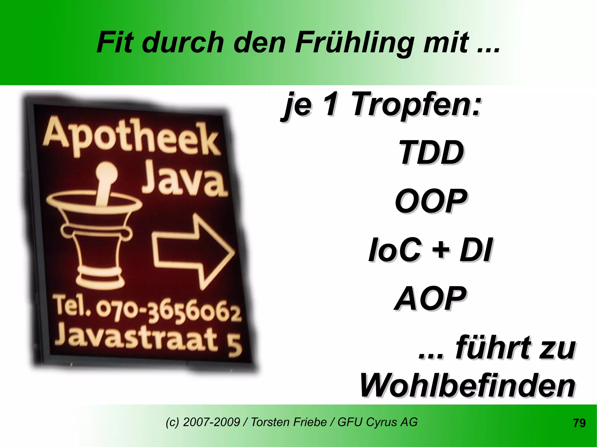Fit durch den Frühling mit ...

                          je 1 Tropfen:
                                  TDD
                                  OOP
                                IoC + DI
                                  AOP
                                   ... führt zu
                               Wohlbefinden
     (c) 2007-2009 / Torsten Friebe / GFU Cyrus AG   79
 