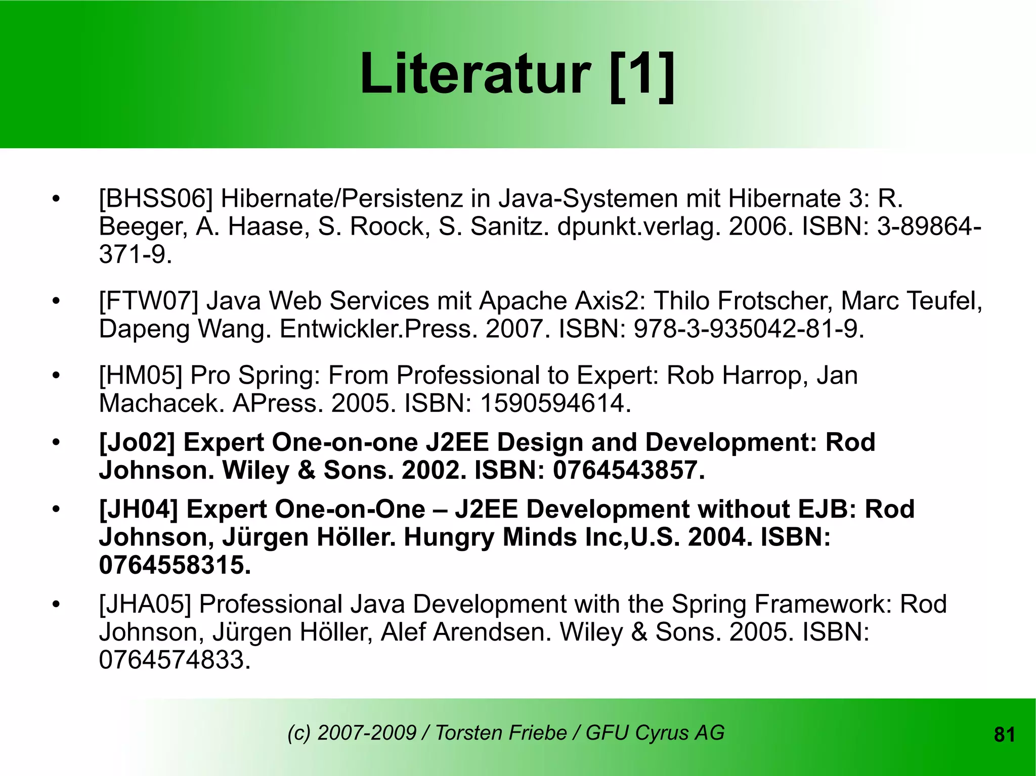 Literatur [1]
   [BHSS06] Hibernate/Persistenz in Java-Systemen mit Hibernate 3: R.
    Beeger, A. Haase, S. Roock, S. Sanitz. dpunkt.verlag. 2006. ISBN: 3-89864-
    371-9.
   [FTW07] Java Web Services mit Apache Axis2: Thilo Frotscher, Marc Teufel,
    Dapeng Wang. Entwickler.Press. 2007. ISBN: 978-3-935042-81-9.
   [HM05] Pro Spring: From Professional to Expert: Rob Harrop, Jan
    Machacek. APress. 2005. ISBN: 1590594614.
   [Jo02] Expert One-on-one J2EE Design and Development: Rod
    Johnson. Wiley & Sons. 2002. ISBN: 0764543857.
   [JH04] Expert One-on-One – J2EE Development without EJB: Rod
    Johnson, Jürgen Höller. Hungry Minds Inc,U.S. 2004. ISBN:
    0764558315.
   [JHA05] Professional Java Development with the Spring Framework: Rod
    Johnson, Jürgen Höller, Alef Arendsen. Wiley & Sons. 2005. ISBN:
    0764574833.

                   (c) 2007-2009 / Torsten Friebe / GFU Cyrus AG                 81
 