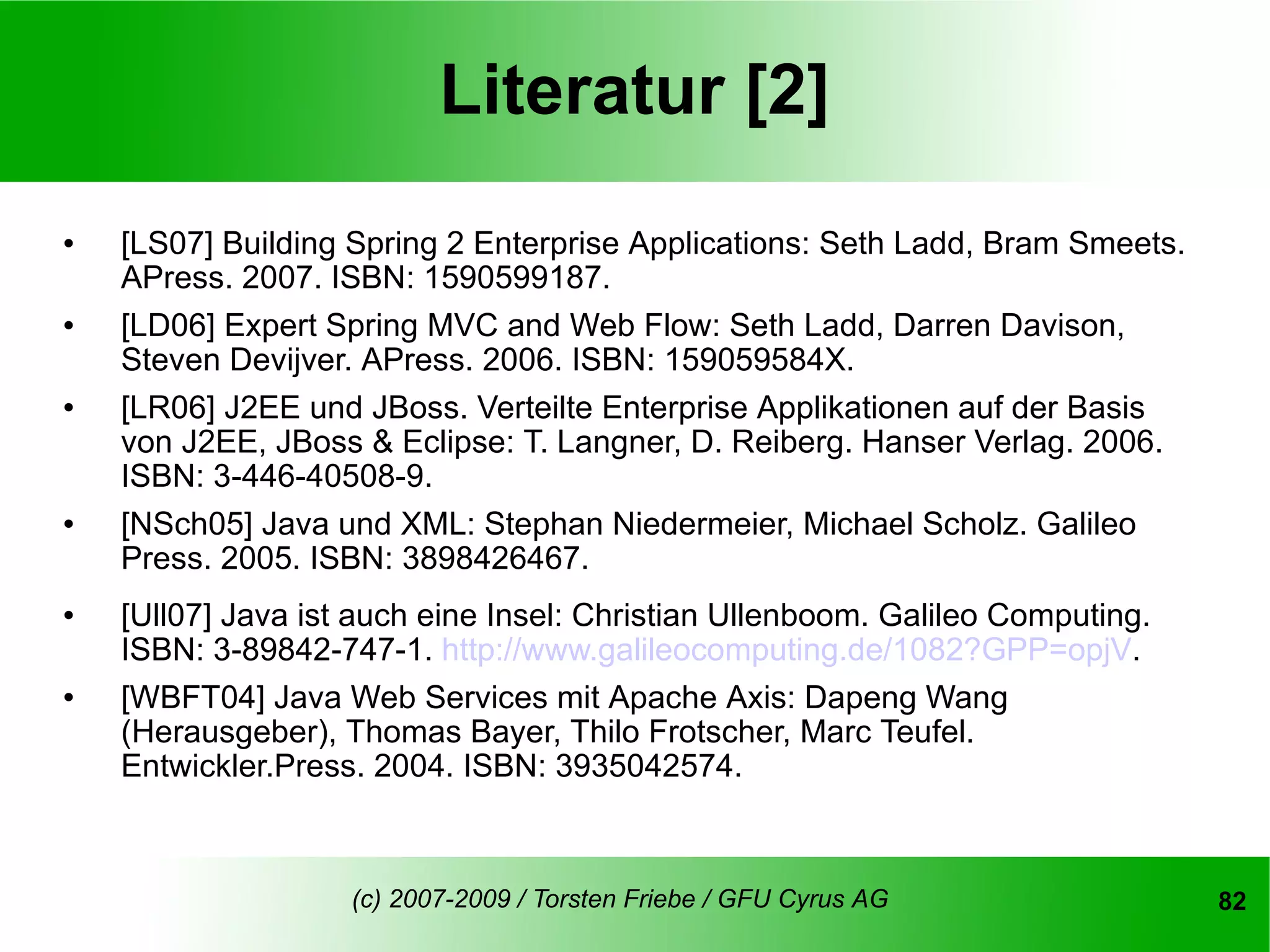 Literatur [2]
   [LS07] Building Spring 2 Enterprise Applications: Seth Ladd, Bram Smeets.
    APress. 2007. ISBN: 1590599187.
   [LD06] Expert Spring MVC and Web Flow: Seth Ladd, Darren Davison,
    Steven Devijver. APress. 2006. ISBN: 159059584X.
   [LR06] J2EE und JBoss. Verteilte Enterprise Applikationen auf der Basis
    von J2EE, JBoss & Eclipse: T. Langner, D. Reiberg. Hanser Verlag. 2006.
    ISBN: 3-446-40508-9.
   [NSch05] Java und XML: Stephan Niedermeier, Michael Scholz. Galileo
    Press. 2005. ISBN: 3898426467.
   [Ull07] Java ist auch eine Insel: Christian Ullenboom. Galileo Computing.
    ISBN: 3-89842-747-1. http://www.galileocomputing.de/1082?GPP=opjV.
   [WBFT04] Java Web Services mit Apache Axis: Dapeng Wang
    (Herausgeber), Thomas Bayer, Thilo Frotscher, Marc Teufel.
    Entwickler.Press. 2004. ISBN: 3935042574.



                    (c) 2007-2009 / Torsten Friebe / GFU Cyrus AG               82
 
