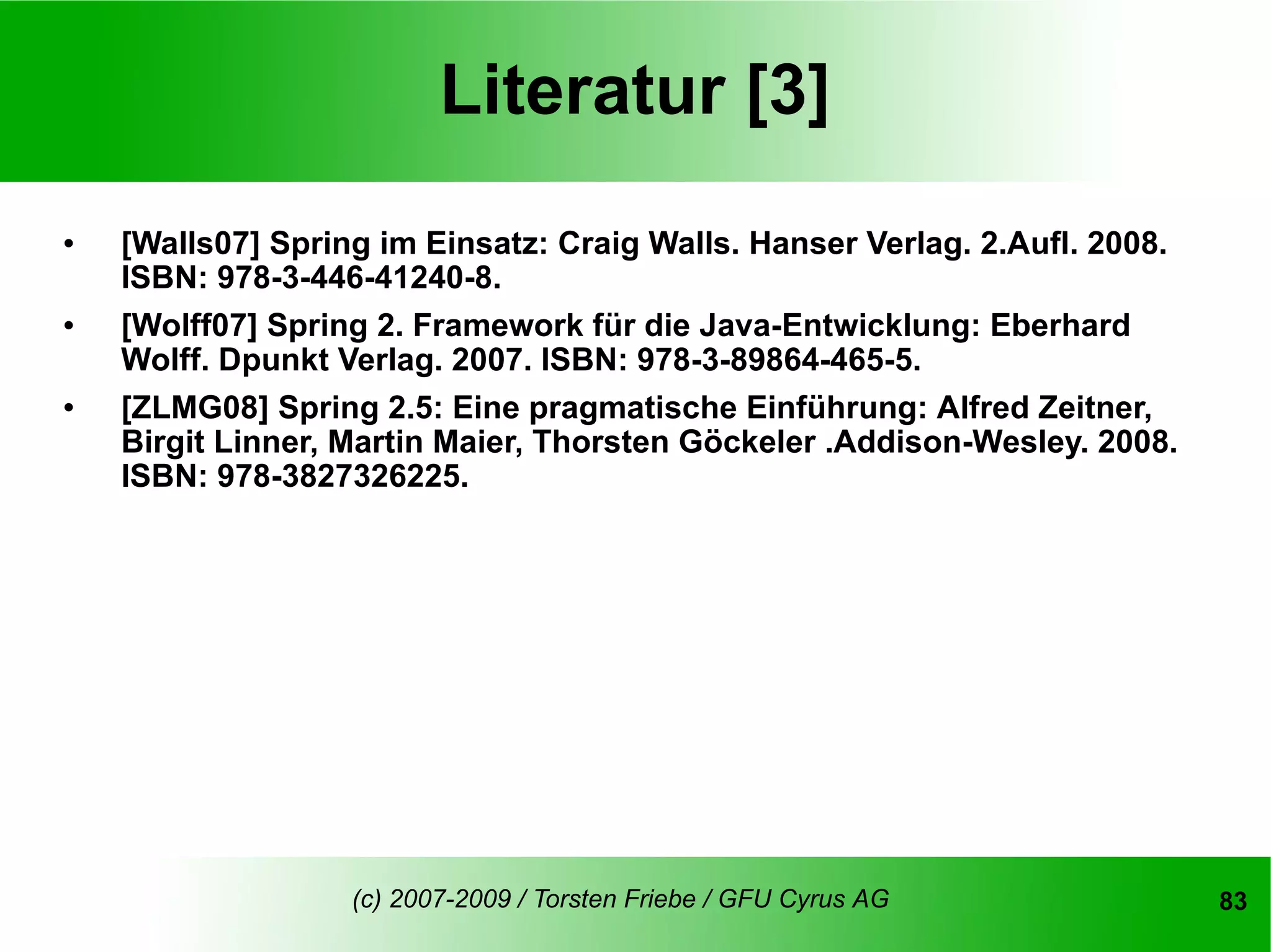 Literatur [3]
   [Walls07] Spring im Einsatz: Craig Walls. Hanser Verlag. 2.Aufl. 2008.
    ISBN: 978-3-446-41240-8.
   [Wolff07] Spring 2. Framework für die Java-Entwicklung: Eberhard
    Wolff. Dpunkt Verlag. 2007. ISBN: 978-3-89864-465-5.
   [ZLMG08] Spring 2.5: Eine pragmatische Einführung: Alfred Zeitner,
    Birgit Linner, Martin Maier, Thorsten Göckeler .Addison-Wesley. 2008.
    ISBN: 978-3827326225.




                   (c) 2007-2009 / Torsten Friebe / GFU Cyrus AG             83
 