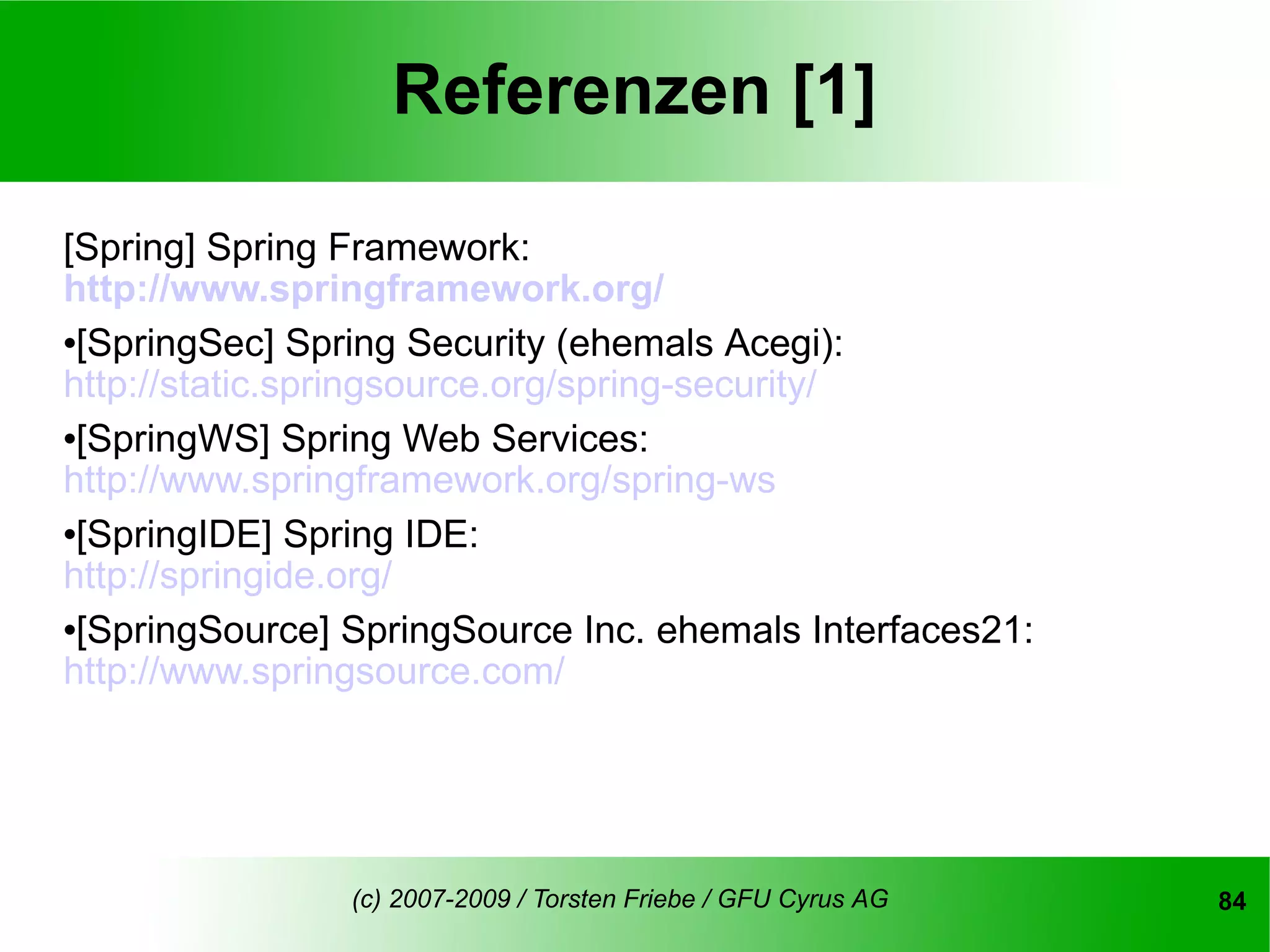 Referenzen [1]

[Spring] Spring Framework:
http://www.springframework.org/
[SpringSec] Spring Security (ehemals Acegi):

http://static.springsource.org/spring-security/
[SpringWS] Spring Web Services:

http://www.springframework.org/spring-ws
[SpringIDE] Spring IDE:

http://springide.org/
[SpringSource] SpringSource Inc. ehemals Interfaces21:

http://www.springsource.com/




                (c) 2007-2009 / Torsten Friebe / GFU Cyrus AG   84
 