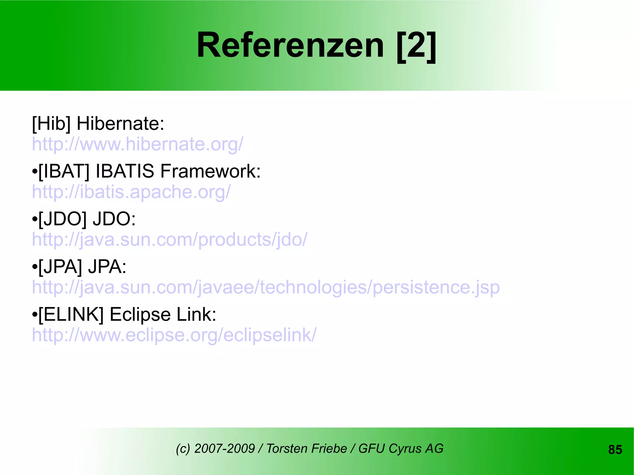 Referenzen [2]

[Hib] Hibernate:
http://www.hibernate.org/
[IBAT] IBATIS Framework:

http://ibatis.apache.org/
[JDO] JDO:

http://java.sun.com/products/jdo/
[JPA] JPA:

http://java.sun.com/javaee/technologies/persistence.jsp
[ELINK] Eclipse Link:

http://www.eclipse.org/eclipselink/




                (c) 2007-2009 / Torsten Friebe / GFU Cyrus AG   85
 