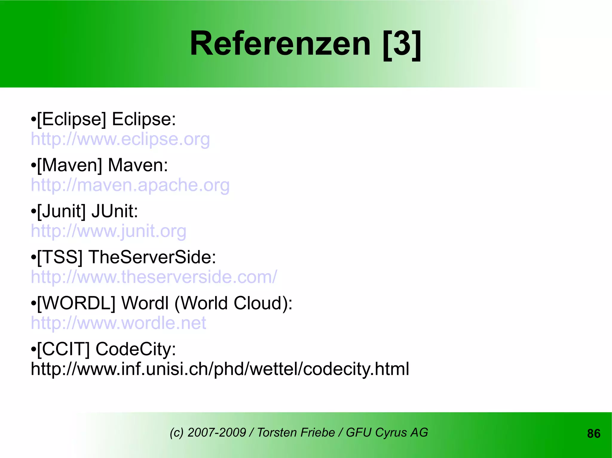 Referenzen [3]
[Eclipse] Eclipse:
http://www.eclipse.org
[Maven] Maven:

http://maven.apache.org
[Junit] JUnit:

http://www.junit.org
[TSS] TheServerSide:

http://www.theserverside.com/
[WORDL] Wordl (World Cloud):

http://www.wordle.net
[CCIT] CodeCity:

http://www.inf.unisi.ch/phd/wettel/codecity.html


                 (c) 2007-2009 / Torsten Friebe / GFU Cyrus AG   86
 