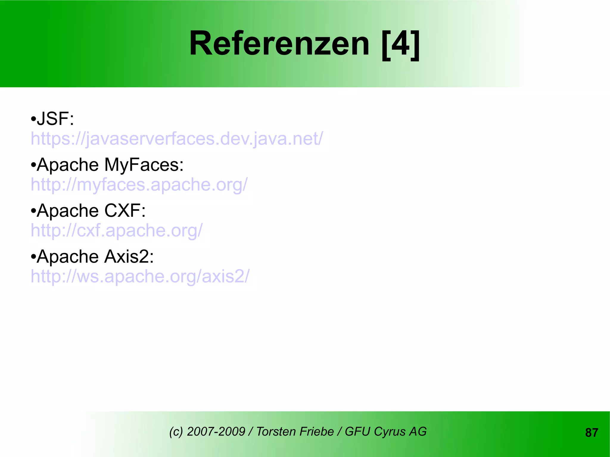 Referenzen [4]
JSF:
https://javaserverfaces.dev.java.net/
Apache MyFaces:

http://myfaces.apache.org/
Apache CXF:

http://cxf.apache.org/
Apache Axis2:

http://ws.apache.org/axis2/




                 (c) 2007-2009 / Torsten Friebe / GFU Cyrus AG   87
 