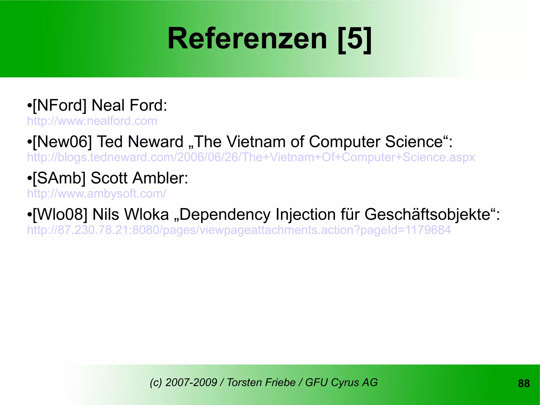 Referenzen [5]

[NFord] Neal Ford:


http://www.nealford.com
[New06] Ted Neward „The Vietnam of Computer Science“:


http://blogs.tedneward.com/2006/06/26/The+Vietnam+Of+Computer+Science.aspx
[SAmb] Scott Ambler:


http://www.ambysoft.com/
[Wlo08] Nils Wloka „Dependency Injection für Geschäftsobjekte“:


http://87.230.78.21:8080/pages/viewpageattachments.action?pageId=1179684




                     (c) 2007-2009 / Torsten Friebe / GFU Cyrus AG           88
 