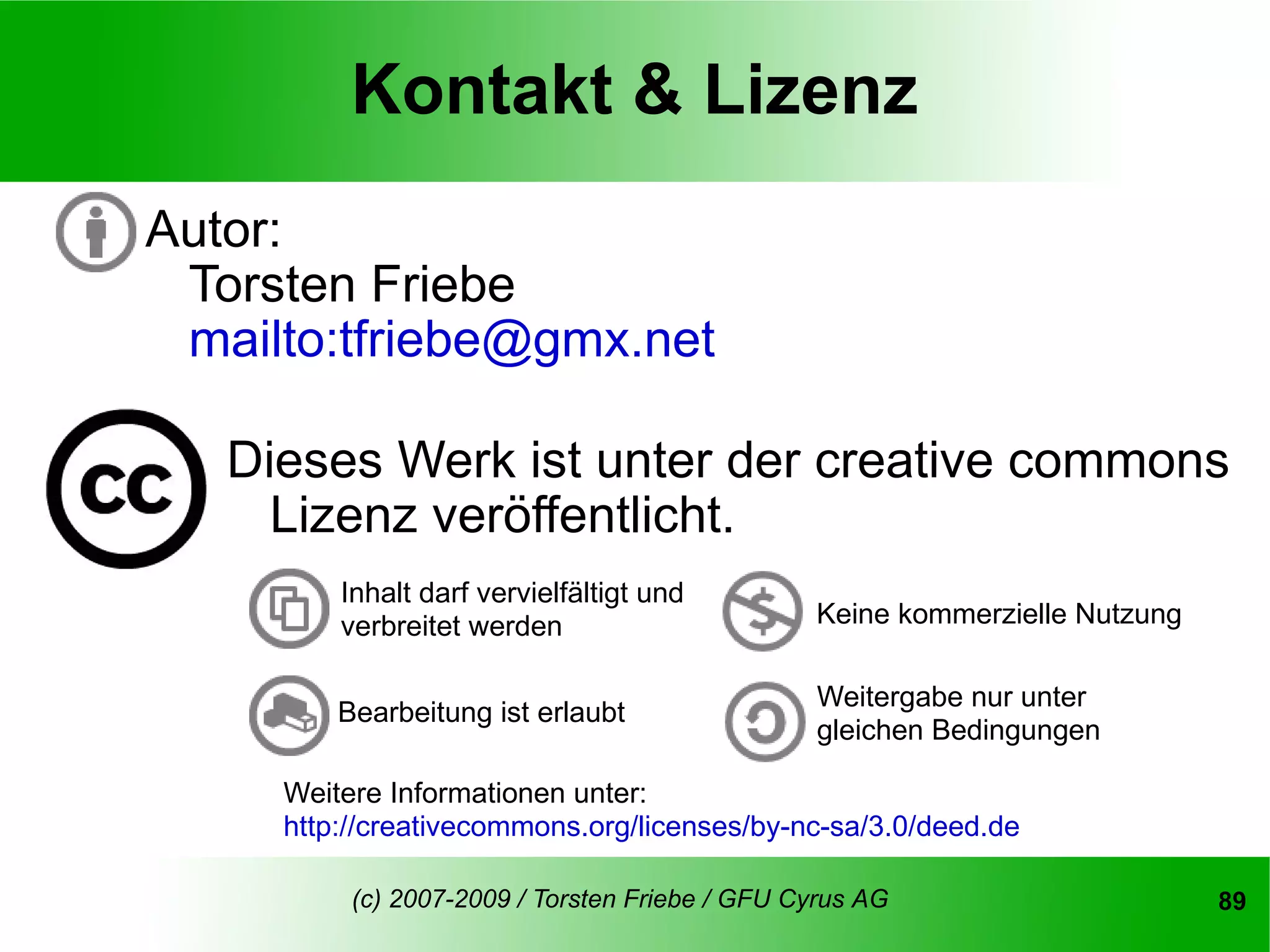 Kontakt & Lizenz
Autor:
 Torsten Friebe
 mailto:tfriebe@gmx.net

   Dieses Werk ist unter der creative commons
     Lizenz veröffentlicht.
         Inhalt darf vervielfältigt und
         verbreitet werden                      Keine kommerzielle Nutzung

                                                 Weitergabe nur unter
         Bearbeitung ist erlaubt
                                                 gleichen Bedingungen

     Weitere Informationen unter:
     http://creativecommons.org/licenses/by-nc-sa/3.0/deed.de

          (c) 2007-2009 / Torsten Friebe / GFU Cyrus AG                      89
 