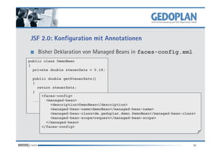 JSF 2.0: Konfiguration mit Annotationen

    Bisher Deklaration von Managed Beans in faces-config.xml
public class DemoBean
{
  private double steuerSatz = 0.19;

 public double getSteuerSatz()
 {
   return steuerSatz;
 }
     <faces-config>
 ...   <managed-bean>
         <description>DemoBean</description>
         <managed-bean-name>demoBean</managed-bean-name>
         <managed-bean-class>de.gedoplan.demo.DemoBean</managed-bean-class>
         <managed-bean-scope>request</managed-bean-scope>
       </managed-bean>
     </faces-config>




                                                                         11
 