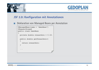 JSF 2.0: Konfiguration mit Annotationen

  Deklaration von Managed Beans per Annotation
   @ManagedBean(name = "demoBean")
   @RequestScoped
   public class DemoBean
   {
     private double steuerSatz = 0.19;

    public double getSteuerSatz()
    {
      return steuerSatz;
    }

    ...




                                                 12
 