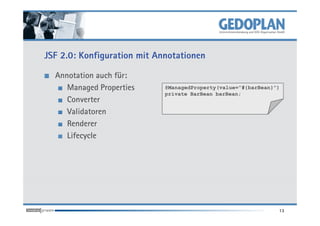 JSF 2.0: Konfiguration mit Annotationen

  Annotation auch für:
     Managed Properties      @ManagedProperty(value=”#{barBean}”)
                             private BarBean barBean;
     Converter
     Validatoren
     Renderer
     Lifecycle




                                                                13
 