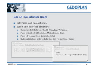 EJB 3.1: No Interface Beans

    Interfaces sind nun optional.
    Wenn kein Interface deklariert:
        Container stellt Referenz-Objekt (Proxy) zur Verfügung
        Proxy enthält alle öffentlichen Methoden der Bean.
        Proxy ist von der Bean-Klasse abgeleitet.
        Nutzung (z.B.) aus anderen EJBs über den Typ der Bean-Klasse.
@Stateless
public class ArbeitsplatzDaoBean
{                                         @Stateless
  public void insert(Arbeitsplatz entity) { … } class SomeOtherBean
                                          public
  public void update(Arbeitsplatz entity) { … }
                                          {
  …                                         @EJB
                                            private ArbeitsplatzDaoBean dao;
                                            …



                                                                          16
 