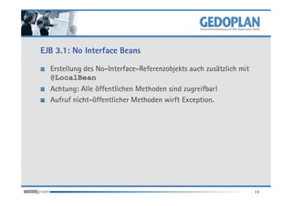 EJB 3.1: No Interface Beans

  Erstellung des No-Interface-Referenzobjekts auch zusätzlich mit
  @LocalBean
  Achtung: Alle öffentlichen Methoden sind zugreifbar!
  Aufruf nicht-öffentlicher Methoden wirft Exception.




                                                                    17
 
