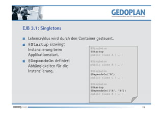 EJB 3.1: Singletons

  Lebenszyklus wird durch den Container gesteuert.
  @Startup erzwingt
                                    @Singleton
  Instanziierung beim               @Startup
  Applikationsstart.                public class A {   … }

  @DependsOn definiert              @Singleton
                                    public class B {   … }
  Abhängigkeiten für die
  Instanziierung.                   @Singleton
                                     @DependsOn("B")
                                     public class C { … }

                                     @Singleton
                                     @Startup
                                     @DependsOn({"A", "B"})
                                     public class E { … }



                                                              19
 