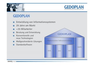 Entwicklung von Informationssystemen
29 Jahre am Markt
~35 Mitarbeiter
Beratung und Entwicklung
Konventionelle und
                                           GEDOPLAN
neue Technologien
Maßgeschneiderte Lösungen   Objektorientierte Softwareentwicklung
Standardsoftware
                                                                    SAP®
                             SOA            Java           .NET
 