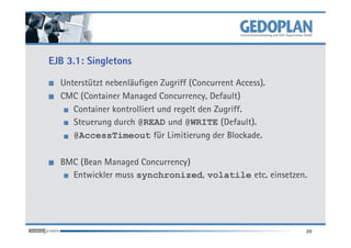 EJB 3.1: Singletons

  Unterstützt nebenläufigen Zugriff (Concurrent Access).
  CMC (Container Managed Concurrency, Default)
     Container kontrolliert und regelt den Zugriff.
     Steuerung durch @READ und @WRITE (Default).
     @AccessTimeout für Limitierung der Blockade.

  BMC (Bean Managed Concurrency)
    Entwickler muss synchronized, volatile etc. einsetzen.




                                                           20
 