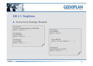 EJB 3.1: Singletons

   Concurrency Strategy: Beispiele
@Singleton
@ConcurrencyManagement(CONTAINER)
public class A { ... }               @Singleton
                                     @Lock(READ)
@Singleton                           public class D
@Lock(WRITE)                         {
public class B { ... }               ...

@Singleton                             @Lock(WRITE)
@Lock(READ)                            public String sayBye() { ... }
public class C { ... }               ...
                                     }

                                     @Singleton
                                     @AccessTimeout(10000)
                                     public class E { ... }




                                                                        21
 