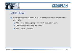 EJB 3.1: Timer

  Timer Service wurde von EJB 2.1 mit beschränkter Funktionalität
  eingeführt:
     Alle Timer müssen programmatisch erzeugt werden.
     Unflexibles Scheduling der Timer.
     Kein Cluster-Support.




                                                                    23
 