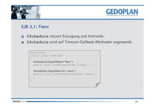 EJB 3.1: Timer

  @Schedule steuert Erzeugung und Intervalle.
  @Schedule wird auf Timeout-Callback-Methoden angewandt.

    @Stateless
    public class TimerEJB
    {
      @Schedule(dayOfWeek="Mon")
      public void itIsMonday(Timer timer) { … }

      @Schedule(dayOfMonth="Last")
      public void itIsEndOfMonth(Timer timer) {
    … }
    }




                                                            25
 