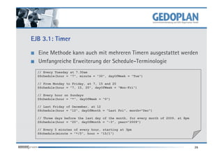 EJB 3.1: Timer

  Eine Methode kann auch mit mehreren Timern ausgestattet werden
  Umfangreiche Erweiterung der Schedule-Terminologie
  // Every Tuesday at 7.30am
  @Schedule(hour = "7", minute = "30", dayOfWeek = "Tue")

  // From Monday to Friday, at 7, 15 and 20
  @Schedule(hour = "7, 15, 20", dayOfWeek = "Mon-Fri")

  // Every hour on Sundays
  @Schedule(hour = "*", dayOfWeek = "0")

  // Last Friday of December, at 12
  @Schedule(hour = "12", dayOfMonth = "Last Fri", month="Dec")

  // Three days before the last day of the month, for every month of 2009, at 8pm
  @Schedule(hour = "20", dayOfMonth = "-3", year="2009")

  // Every 5 minutes of every hour, starting at 3pm
  @Schedule(minute = "*/5", hour = "15/1")



                                                                                    26
 