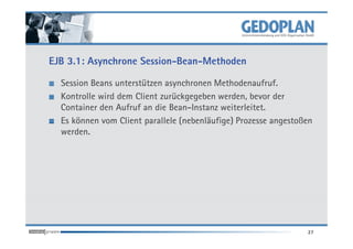 EJB 3.1: Asynchrone Session-Bean-Methoden

  Session Beans unterstützen asynchronen Methodenaufruf.
  Kontrolle wird dem Client zurückgegeben werden, bevor der
  Container den Aufruf an die Bean-Instanz weiterleitet.
  Es können vom Client parallele (nebenläufige) Prozesse angestoßen
  werden.




                                                                 27
 
