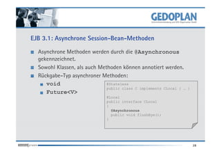 EJB 3.1: Asynchrone Session-Bean-Methoden

  Asynchrone Methoden werden durch die @Asynchronous
  gekennzeichnet.
  Sowohl Klassen, als auch Methoden können annotiert werden.
  Rückgabe-Typ asynchroner Methoden:
     void                     @Stateless
                              public class C implements CLocal { …   }
     Future<V>
                               @Local
                               public interface CLocal
                               {
                                 @Asynchronous
                                 public void flushBye();
                               }




                                                                         28
 