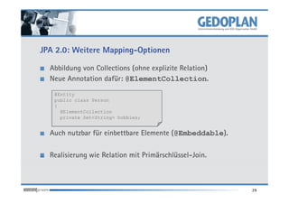 JPA 2.0: Weitere Mapping-Optionen

  Abbildung von Collections (ohne explizite Relation)
  Neue Annotation dafür: @ElementCollection.
   @Entity
   public class Person
   {
     @ElementCollection
     private Set<String> hobbies;


  Auch nutzbar für einbettbare Elemente (@Embeddable).

  Realisierung wie Relation mit Primärschlüssel-Join.



                                                         29
 