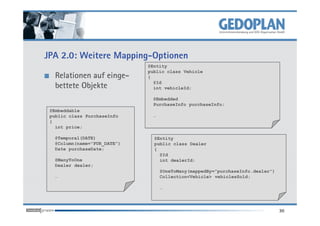 JPA 2.0: Weitere Mapping-Optionen
                             @Entity
                             public class Vehicle
   Relationen auf einge-     {
                               @Id
   bettete Objekte             int vehicleId;

                              @Embedded
                              PurchaseInfo purchaseInfo;
 @Embeddable
 public class PurchaseInfo    …
 {
   int price;

  @Temporal(DATE)              @Entity
  @Column(name=”PUR_DATE”)     public class Dealer
  Date purchaseDate;           {
                                 @Id
  @ManyToOne                     int dealerId;
  Dealer dealer;
                                  @OneToMany(mappedBy=”purchaseInfo.dealer”)
  …                               Collection<Vehicle> vehiclesSold;

                                  …




                                                                               30
 