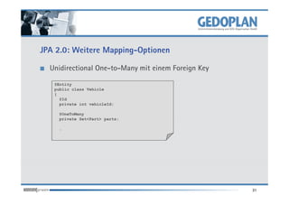 JPA 2.0: Weitere Mapping-Optionen

  Unidirectional One-to-Many mit einem Foreign Key

   @Entity
   public class Vehicle
   {
     @Id
     private int vehicleId;

    @OneToMany
    private Set<Part> parts;

    …




                                                     31
 
