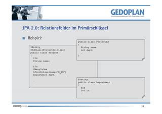 JPA 2.0: Relationsfelder im Primärschlüssel

  Beispiel:
                                public class ProjectId
                                {
    @Entity                       String name;
    @IdClass(ProjectId.class)     int dept;
    public class Project          …
    {                           }
      @Id
      String name;

     @Id
     @ManyToOne
     @JoinColumn(name=”D_ID”)
     Department dept;

     …                          @Entity
                                public class Department
                                {
                                  @Id
                                  int id;
                                  …




                                                          33
 