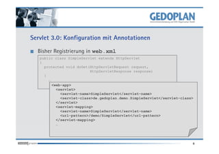 Servlet 3.0: Konfiguration mit Annotationen

  Bisher Registrierung in web.xml
   public class SimpleServlet extends HttpServlet
   {
     protected void doGet(HttpServletRequest request,
                           HttpServletResponse response)
     {
       …
         <web-app>
           <servlet>
             <servlet-name>SimpleServlet</servlet-name>
             <servlet-class>de.gedoplan.demo.SimpleServlet</servlet-class>
           </servlet>
           <servlet-mapping>
             <servlet-name>SimpleServlet</servlet-name>
             <url-pattern>/demo/SimpleServlet</url-pattern>
           </servlet-mapping>
           …




                                                                         8
 