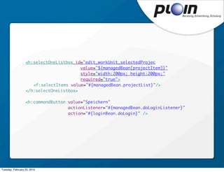 <h:selectOneListbox id="edit_workUnit_selectedProject"
                                        value="${managedBean[projectItem]}"
                                        style="width:200px; height:200px;"
                                        required="true">
                  	 <f:selectItems value="#{managedBean.projectList}"/>
                  </h:selectOneListbox>

                  <h:commandButton value="Speichern"
                                   actionListener="#{managedBean.doLoginListener}"
                                   action="#{loginBean.doLogin}" />




Tuesday, February 23, 2010
 