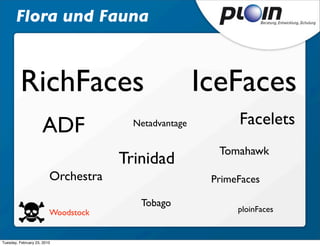 Flora und Fauna



         RichFaces                                    IceFaces
                     ADF               Netadvantage         Facelets
                                                        Tomahawk
                                     Trinidad
                         Orchestra                     PrimeFaces

                                        Tobago
                         Woodstock                          ploinFaces


Tuesday, February 23, 2010
 