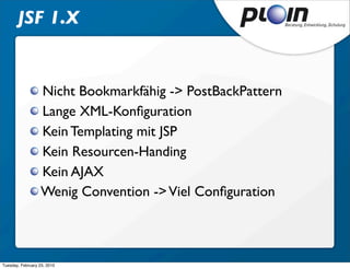 JSF 1.X


                   Nicht Bookmarkfähig -> PostBackPattern
                   Lange XML-Konﬁguration
                   Kein Templating mit JSP
                   Kein Resourcen-Handing
                   Kein AJAX
                   Wenig Convention -> Viel Conﬁguration



Tuesday, February 23, 2010
 