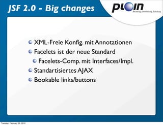 JSF 2.0 - Big changes


                             XML-Freie Konﬁg. mit Annotationen
                             Facelets ist der neue Standard
                               Facelets-Comp. mit Interfaces/Impl.
                             Standartisiertes AJAX
                             Bookable links/buttons




Tuesday, February 23, 2010
 