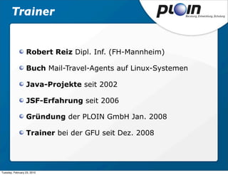 Trainer


                  Robert Reiz Dipl. Inf. (FH-Mannheim)

                  Buch Mail-Travel-Agents auf Linux-Systemen

                  Java-Projekte seit 2002

                  JSF-Erfahrung seit 2006

                  Gründung der PLOIN GmbH Jan. 2008

                  Trainer bei der GFU seit Dez. 2008




Tuesday, February 23, 2010
 