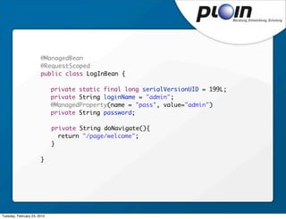 @ManagedBean
                       @RequestScoped
                       public class LogInBean {

                       	     private static final long serialVersionUID = 199L;
                       	     private String loginName = "admin";
                       	     @ManagedProperty(name = "pass", value="admin")
                       	     private String password;

                             private String doNavigate(){
                               return "/page/welcome";
                             }

                       }




Tuesday, February 23, 2010
 