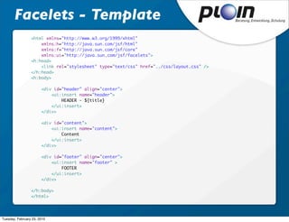 Facelets - Template
                 <html xmlns="http://www.w3.org/1999/xhtml"
                 	   xmlns:h="http://java.sun.com/jsf/html"
                 	   xmlns:f="http://java.sun.com/jsf/core"
                 	   xmlns:ui="http://java.sun.com/jsf/facelets">
                 <h:head>
                 	   <link rel="stylesheet" type="text/css" href="../css/layout.css" />
                 </h:head>
                 <h:body>
                 	
                 	   <div id="header" align="center">
                 	   	   <ui:insert name="header">
                 	   	   	   HEADER - ${title}
                 	   	   </ui:insert>
                 	   </div>

                 	     <div id="content">
                 	     	   <ui:insert name="content">
                 	     	   	   Content
                 	     	   </ui:insert>
                 	     </div>

                 	     <div id="footer" align="center">
                 	     	   <ui:insert name="footer" >
                 	     	   	   FOOTER
                 	     	   </ui:insert>
                 	     </div>

                 </h:body>
                 </html>




Tuesday, February 23, 2010
 