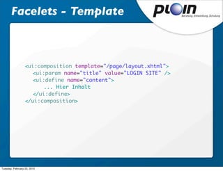 Facelets - Template



                  <ui:composition template="/page/layout.xhtml">
                  	 <ui:param name="title" value="LOGIN SITE" />
                  	 <ui:define name="content">
                  	 	   ... Hier Inhalt
                  	 </ui:define>	
                  </ui:composition>




Tuesday, February 23, 2010
 