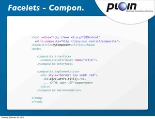 Facelets - Compon.


                             <html xmlns="http://www.w3.org/1999/xhtml"
                               xmlns:composite="http://java.sun.com/jsf/composite">
                             <head><title>MyComponent</title></head>
                             <body>

                             	   <composite:interface>
                             	     <composite:attribute name="title"/>
                             	   </composite:interface>
                             	
                             	   <composite:implementation>
                             	     <div style="border: 1px soldi red">
                             	       <h1>#{cc.attrs.title}</h1>
                                     ... XHTML oder JSF-Komponenten
                             	     </div>
                             	   </composite:implementation>

                             </body>
                             </html>




Tuesday, February 23, 2010
 