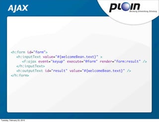 AJAX




          <h:form id="form">
          	 <h:inputText value="#{welcomeBean.text}" >
          	 	 <f:ajax event="keyup" execute="@form" render="form:result" />
          	 </h:inputText>
          	 <h:outputText id="result" value="#{welcomeBean.text}" />
          </h:form>




Tuesday, February 23, 2010
 