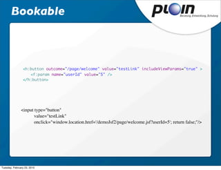 Bookable



                <h:button outcome="/page/welcome" value="testLink" includeViewParams="true" >
                	 <f:param name="userId" value="5" />
                </h:button>




               <input type="button" 
                      value="testLink" 
                      onclick="window.location.href='/demoJsf2/page/welcome.jsf?userId=5'; return false;"/>




Tuesday, February 23, 2010
 