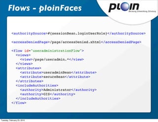 Flows - ploinFaces

           <authoritySource>#{sessionBean.loginUserRole}</authoritySource>

           <accessDeniedPage>/page/accessDenied.xhtml</accessDeniedPage>

           <flow id="useradministrationFlow">
             <views>
               <view>/page/useradmin.*</view>
             </views>
             <attributes>
               <attribute>useradminBean</attribute>
               <attribute>secureBean</attribute>
             </attributes>
             <includeAuthorities>
               <authority>Administrator</authority>
               <authority>GIS</authority>
             </includeAuthorities>
           </flow>



Tuesday, February 23, 2010
 