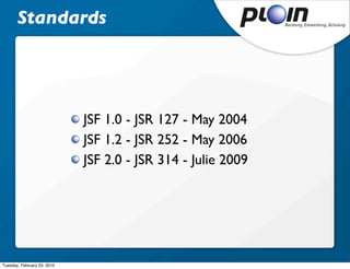 Standards




                             JSF 1.0 - JSR 127 - May 2004
                             JSF 1.2 - JSR 252 - May 2006
                             JSF 2.0 - JSR 314 - Julie 2009




Tuesday, February 23, 2010
 